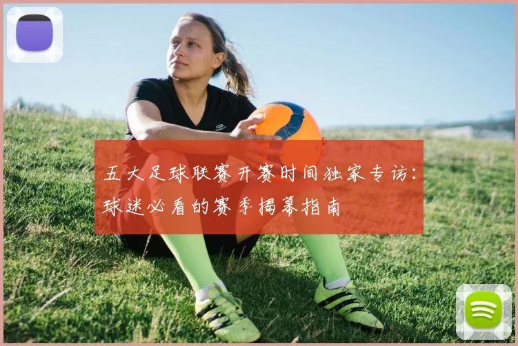五大足球联赛开赛时间独家专访:球迷必看的赛季揭幕指南