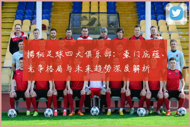 揭秘足球四大俱乐部:豪门底蕴、竞争格局与未来趋势深度解析