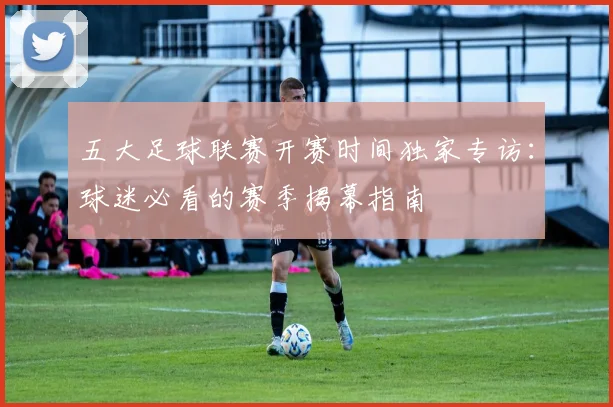五大足球联赛开赛时间独家专访：球迷必看的赛季揭幕指南