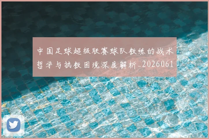 中国足球超级联赛球队教练的战术哲学与执教困境深度解析_20260610190321