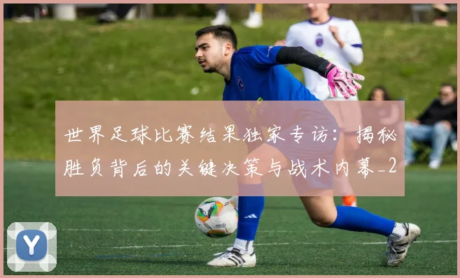 世界足球比赛结果独家专访:揭秘胜负背后的关键决策与战术内幕_20260609201524