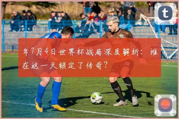 年7月4日世界杯战局深度解析:谁在这一天锁定了传奇?