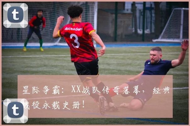 星际争霸：XX战队传奇落幕，经典战役永载史册！